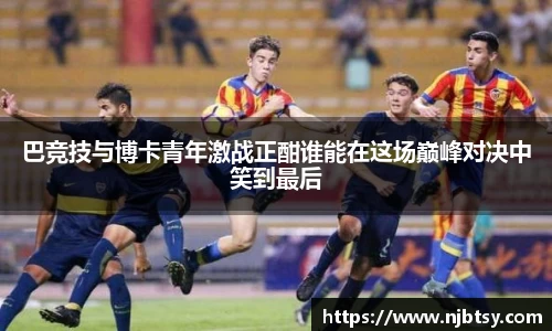 巴竞技与博卡青年激战正酣谁能在这场巅峰对决中笑到最后